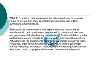 2006: El 3 de enero, Internet alcanzó los mil cien millones de usuarios.
Se prevé que en diez años, la cantidad de navegantes de la Red
aumentará a 2000 millones.
El resultado de todo esto es lo que experimentamos hoy en día: la
transformación de lo que fue una enorme red de comunicaciones para
uso gubernamental, planificada y construida con fondos estatales, que ha
evolucionado en una miríada de redes privadas interconectadas entre sí.
Actualmente la red experimenta cada día la integración de nuevas redes
y usuarios, extendiendo su amplitud y dominio, al tiempo que surgen
nuevos mercados, tecnologías, instituciones y empresas que aprovechan
este nuevo medio, cuyo potencial apenas comenzamos a descubrir.
 