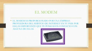 EL MODEM
• EL MODEM ES PROPORCIONADO POR UNA EMPRESA
PROVEEDORA DEL SERVICIO DE INTERNET EN TU PAIS. POR
ESO, ES IMPORTANTE QUE TE PONGAS EN CONTACTO CON
ALGUNA DE ELLAS.
 