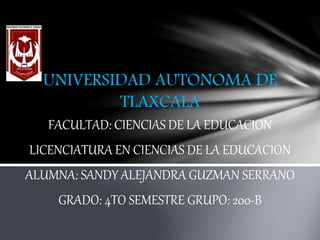 UNIVERSIDAD AUTONOMA DE 
TLAXCALA 
FACULTAD: CIENCIAS DE LA EDUCACION 
LICENCIATURA EN CIENCIAS DE LA EDUCACION 
ALUMNA: SANDY ALEJANDRA GUZMAN SERRANO 
GRADO: 4TO SEMESTRE GRUPO: 200-B 
 