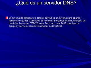 .¿Qué es un servidor DNS?.¿Qué es un servidor DNS?
El sistema de nombres de dominio (DNS) es un sistema para asignarEl sistema de nombres de dominio (DNS) es un sistema para asignar
nombres a equipos y servicios de red que se organiza en una jerarquía denombres a equipos y servicios de red que se organiza en una jerarquía de
dominios. Las redes TCP/IP, como Internet, usan DNS para buscardominios. Las redes TCP/IP, como Internet, usan DNS para buscar
equipos y servicios mediante nombres descriptivosequipos y servicios mediante nombres descriptivos
 