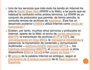  Uno de los servicios que más éxito ha tenido en Internet ha 
sido la World Wide Web (WWW o la Web), a tal punto que es 
habitual la confusión entre ambos términos. La WWW es un 
conjunto de protocolos que permite, de forma sencilla, la 
consulta remota de archivos de hipertexto. Esta fue un 
desarrollo posterior (1990) y utiliza Internet como medio de 
transmisión.3 
 Existen, por tanto, muchos otros servicios y protocolos en 
Internet, aparte de la Web: el envío de correo electrónico 
(SMTP), la transmisión de archivos (FTP y P2P), las 
conversaciones en línea (IRC), la mensajería instantánea y 
presencia, la transmisión de contenido y comunicación 
multimedia —telefonía (VoIP), televisión (IPTV)—, los 
boletines electrónicos (NNTP), el acceso remoto a otros 
dispositivos (SSH y Telnet) o los juegos en línea.3 4 5 
 El género de la palabra Internet es ambiguo, según el 
Diccionario de la lengua española de la Real Academia 
Española. 
 