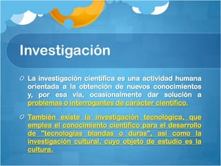 Investigación
 La investigación científica es una actividad humana
 orientada a la obtención de nuevos conocimientos
 y, por esa vía, ocasionalmente dar solución a
 problemas o interrogantes de carácter científico.

 También existe la investigación tecnológica, que
 emplea el conocimiento científico para el desarrollo
 de "tecnologías blandas o duras", así como la
 investigación cultural, cuyo objeto de estudio es la
 cultura.
 