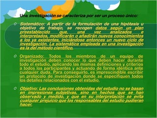 Una investigación se caracteriza por ser un proceso único:

Sistemático: A partir de la formulación de una hipótesis u
objetivo de trabajo, se recogen datos según un plan
preestablecido      que,     una     vez   analizados     e
interpretados, modificarán o añadirán nuevos conocimientos
a los ya existentes, iniciándose entonces un nuevo ciclo de
investigación. La sistemática empleada en una investigación
es la del método científico.
Organizado: Todos los miembros de un equipo de
investigación deben conocer lo que deben hacer durante
todo el estudio, aplicando las mismas definiciones y criterios
a todos los participantes y actuando de forma idéntica ante
cualquier duda. Para conseguirlo, es imprescindible escribir
un protocolo de investigación donde se especifiquen todos
los detalles relacionados con el estudio.

Objetivo: Las conclusiones obtenidas del estudio no se basan
en impresiones subjetivas, sino en hechos que se han
observado y medido, y que en su interpretación se evita
cualquier prejuicio que los responsables del estudio pudieran
hacer.
 