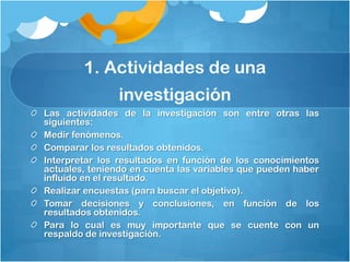 1. Actividades de una
                investigación
Las actividades de la investigación son entre otras las
siguientes:
Medir fenómenos.
Comparar los resultados obtenidos.
Interpretar los resultados en función de los conocimientos
actuales, teniendo en cuenta las variables que pueden haber
influido en el resultado.
Realizar encuestas (para buscar el objetivo).
Tomar decisiones y conclusiones, en función de los
resultados obtenidos.
Para lo cual es muy importante que se cuente con un
respaldo de investigación.
 