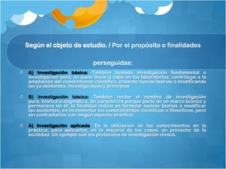 Según el objeto de estudio. / Por el propósito o finalidades

                              perseguidas:
 A) Investigación básica: También llamada investigación fundamental o
 investigación pura, se suele llevar a cabo en los laboratorios; contribuye a la
 ampliación del conocimiento científico, creando nuevas teorías o modificando
 las ya existentes. Investiga leyes y principios

 B) Investigación básica: También recibe el nombre de investigación
 pura, teórica o dogmática. Se caracteriza porque parte de un marco teórico y
 permanece en él; la finalidad radica en formular nuevas teorías o modificar
 las existentes, en incrementar los conocimientos científicos o filosóficos, pero
 sin contrastarlos con ningún aspecto práctico.

 A) Investigación aplicada: Es la utilización de los conocimientos en la
 práctica, para aplicarlos, en la mayoría de los casos, en provecho de la
 sociedad. Un ejemplo son los protocolos de investigación clínica.
 