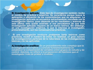 B) Investigación aplicada: Este tipo de investigación también recibe
el nombre de práctica o empírica. Se caracteriza porque busca la
aplicación o utilización de los conocimientos que se adquieren. La
investigación aplicada se encuentra estrechamente vinculada con la
investigación básica, pues depende de los resultados y avances de
esta última; esto queda aclarado si nos percatamos de que toda
investigación aplicada requiere de un marco teórico. Sin embargo,
en una investigación empírica, lo que le interesa al investigador,
primordialmente, son las consecuencias prácticas.

 Si una investigación involucra problemas tanto teóricos como
prácticos, recibe el nombre de mixta. En realidad, un gran número
de investigaciones participa de la naturaleza de las investigaciones
básicas y de las aplicadas.

A) Investigación analítica: Es un procedimiento más complejo que la
investigación descriptiva, y consiste fundamentalmente en
establecer la comparación de variables entre grupos de estudio y de
control. Además, se refiere a la proposición de hipótesis que el
investigador trata de probar o invalidar .
 