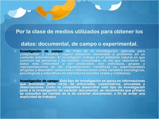 Por la clase de medios utilizados para obtener los

 datos: documental, de campo o experimental.
 Investigación de campo: Se trata de la investigación aplicada para
 comprender y resolver alguna situación, necesidad o problema en un
 contexto determinado. El investigador trabaja en el ambiente natural en que
 conviven las personas y las fuentes consultadas, de las que obtendrán los
 datos más relevantes a ser analizados, son individuos, grupos y
 representaciones de las organizaciones científicas no experimentales
 dirigidas a descubrir relaciones e interacciones entre variables sociológicas,
 psicológicas y educativas en estructuras sociales reales y cotidianas.

 Investigación de campo: Este tipo de investigación se apoya en informaciones
 que provienen entre otras, de entrevistas, cuestionarios, encuestas y
 observaciones. Como es compatible desarrollar este tipo de investigación
 junto a la investigación de carácter documental, se recomienda que primero
 se consulten las fuentes de la de carácter documental, a fin de evitar una
 duplicidad de trabajos. 
 