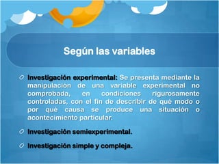 Según las variables

Investigación experimental: Se presenta mediante la
manipulación de una variable experimental no
comprobada,     en     condiciones    rigurosamente
controladas, con el fin de describir de qué modo o
por qué causa se produce una situación o
acontecimiento particular.

Investigación semiexperimental.

Investigación simple y compleja.
 