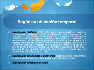 Según su ubicación temporal

Investigación histórica: Trata de la experiencia pasada; se relaciona
no sólo con la historia, sino también con las ciencias de la
naturaleza, con el derecho, la medicina o cualquier otra disciplina
científica. El investigador cuenta con fuentes primarias y
secundarias. De las fuentes primarias, el investigador obtiene las
mejores pruebas disponibles: testimonios de testigos oculares de
los hechos pasados y objetos reales que se usaron en el pasado y
que se pueden examinar ahora. Las fuentes secundarias tienen que
ver con la información que proporcionan las personas que no
participaron directamente en ella.

Investigación longitudinal o transversal. Estos datos se encuentran
en enciclopedias, diarios, publicaciones y otros materiales.

Investigación dinámica o estática
 