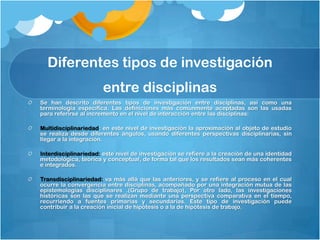 Diferentes tipos de investigación
                      entre disciplinas
Se han descrito diferentes tipos de investigación entre disciplinas, así como una
terminología específica. Las definiciones más comúnmente aceptadas son las usadas
para referirse al incremento en el nivel de interacción entre las disciplinas:

Multidisciplinariedad: en este nivel de investigación la aproximación al objeto de estudio
se realiza desde diferentes ángulos, usando diferentes perspectivas disciplinarias, sin
llegar a la integración.

Interdisciplinariedad: este nivel de investigación se refiere a la creación de una identidad
metodológica, teórica y conceptual, de forma tal que los resultados sean más coherentes
e integrados.

Transdisciplinariedad: va más allá que las anteriores, y se refiere al proceso en el cual
ocurre la convergencia entre disciplinas, acompañado por una integración mutua de las
epistemologías disciplinares .(Grupo de trabajo), Por otro lado, las investigaciones
históricas son las que se realizan mediante una perspectiva comparativa en el tiempo,
recurriendo a fuentes primarias y secundarias. Este tipo de investigación puede
contribuir a la creación inicial de hipótesis o a la de hipótesis de trabajo.
 