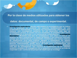 Por la clase de medios utilizados para obtener los

 datos: documental, de campo o experimental.
 Investigación exploratoria: Recibe este nombre la investigación que se realiza
 con el propósito de destacar los aspectos fundamentales de una
 problemática determinada y encontrar los procedimientos adecuados para
 elaborar una investigación posterior. Es útil desarrollar este tipo de
 investigación porque, al contar con sus resultados, se simplifica abrir líneas
 de investigación y proceder a su consecuente comprobación. Investigación
 descriptiva: Mediante este tipo de investigación, que utiliza el método de
 análisis, se logra caracterizar un objeto de estudio o una situación concreta,
 señalar sus características y propiedades. Combinada con ciertos criterios
 de clasificación sirve para ordenar, agrupar o sistematizar los objetos
 involucrados en el trabajo indagatorio. Al igual que la investigación que hemos
 descrito anteriormente, puede servir de base para investigaciones que
 requieran un mayor nivel de profundidad. Investigación explicativa: Mediante
 este tipo de investigación, que requiere la combinación de los métodos
 analítico y sintético, en conjugación con el deductivo y el inductivo, se trata de
 responder o dar cuenta de los porqué del objeto que se investiga.
 