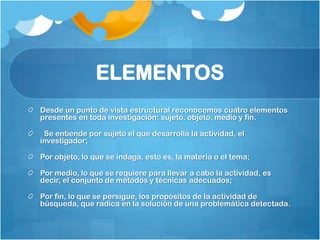 ELEMENTOS
Desde un punto de vista estructural reconocemos cuatro elementos
presentes en toda investigación: sujeto, objeto, medio y fin.

 Se entiende por sujeto el que desarrolla la actividad, el
investigador;

Por objeto, lo que se indaga, esto es, la materia o el tema;

Por medio, lo que se requiere para llevar a cabo la actividad, es
decir, el conjunto de métodos y técnicas adecuados;

Por fin, lo que se persigue, los propósitos de la actividad de
búsqueda, que radica en la solución de una problemática detectada.
 