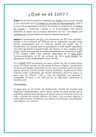 El IOS 7 es el sistema operativo diseñado por Apple como sucesor de IOS
6. Fue anunciado en la Conferencia Mundial de Desarrolladores. Salió a
la luz el 18 de septiembre de 2013. Se incluye un rediseño de la interfaz
de usuario y numerosas mejoras a la funcionalidad del sistema
operativo. El diseño de los nuevos elementos de IOS 7 fue dirigido por
Jonathan Ive, vicepresidente de Diseño Industrial de Apple.
Historia El lanzamiento de IOS 6 en septiembre de 2012 fue polémico,
debido a los conflictos de licencias en la aplicación Google Maps
siendo reemplazado por un software propio de Apple. Tras su
lanzamiento, los usuarios que se actualizaron a esta versión reportaron
una serie de errores e inexactitudes del servicio, lo que condujo a Tim
Cook a pedir disculpas por los errores presentados en el servicio y sugirió
a los usuarios utilizar otros servicios disponibles en el App Store.
Consecuentemente, el 29 de octubre de 2012 Scott Forstall fue
despedido, como vicepresidente senior de IOS.
En la WWDC 2013 se presentó la nueva versión de IOS, la presentaron
como "El mayor cambio de IOS desde el iPhone Original”, presentaron
10 de sus principales características, las más novedosas fueron el nuevo
diseño, Air Drop, Control Center, Nuevo. Multitarea, la aplicación Fotos,
Cámara, Safari, Calendario, Siri, Fondos dinámicos, IOS en el auto y un
extra que fue "iPhone”. Hay un fallo de seguridad que permite a
cualquiera acceder a las aplicaciones en ejecución saltándose la
identificación.
Características
Al igual que en el Centro de Notificación, Centro de Control está
disponible desplazándose hacia arriba desde la parte inferior de la
pantalla y proporciona acceso a los ajustes como el modo de avión y el
brillo, controles de medios, AirPlay y Air Drop , y los accesos directos a
varias aplicaciones, incluyendo una linterna incorporada, temporizador,
calculadora, y la cámara.
 