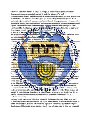 Además de encender la menorá de Janucá en el hogar, se acostumbra a hacerlo también en la
sinagoga cada anochecer luego de la plegaria de Minjá (de la tarde). ¿Por qué?
El propósito de encender la menorá es difundir el milagro de Janucá. Por ello colocamos la menorá en
la entrada de la casa o contra una ventana, para que la vea tanta gente como sea posible. Por tal
razón, qué mejor para difundirlo que encenderla también en la sinagoga que es un recinto de oración
comunitaria. Además el templo es llamado "Mikdash Meat", un pequeño Santuario, una extensión del
Sagrado Templo de Jerusalem; encendiendo en la sinagoga conmemoramos el milagro tal como
ocurrió: en el Bet Hamikdash, el Sagrado Templo. Se acostumbra a colocar la menorá en la pared sur
de la sinagoga pues allí estaba ubicado en el Bet Hamikdash
4- JANUCA, LA NATURALEZA DEL HOMBRE Y EL PODER DE LA INFLUENCIA
Una de las canciones que se entonan en Janucá es la famosa Ma'oz Tzur. La última estrofa nos brinda
una profunda explicación sobre lo que aconteció en Januca:
"Los griegos se unieron contra mí, en los días de los Jashmonaim.
"Abrieron una brecha en las murallas de mis torres (el Bet Hamikdash) e hicieron que todos los aceites
se impurificaran.
"Y de una de las restantes vasijas, un milagro fue hecho para las 'rosas' (los judíos).
Los Sabios establecieron ocho días para cantar y regocijarse".
Esta estrofa nos hace surgir dos preguntas (que las hace el Rab Matitiahu Solomon). Primero que todo
¿dónde vimos que hubo alguna brecha en las murallas? Sabemos que los griegos contaminaron el Bet
Hamikdash, pero ¿hacer una brecha en los muros? En segundo lugar ¿por qué los judíos son llamados
'rosas'? Existen muchos apodos lindos para llamarnos. ¿Por qué 'rosas' en particular?
Podemos empezar con una lección de sociología que nos trae el Rambam (Maimónides, Hiljot De'ot
6:1): "Es naturaleza del hombre que su carácter y sus acciones sean influenciadas por amigos y
camaradas. (En otras palabras, el hombre es un producto de su ambiente). Por consiguiente, la
persona debe siempre asociarse con tzadikim (justos) y estar en compañía de jajamim (eruditos) de
modo que pueda aprender de ellos (pues si uno es producto del ambiente, entonces es mejor ubicarse
en un buen ambiente)… Debe guardar distancia de los malvados, que caminan en la oscuridad (lejos
de la sabiduría y de la verdad), para no aprender de ellos… Pero si vive en una sociedad corrupta
entonces debería "refugiarse en una cueva"… antes que seguir su camino". (¡Debemos señalar que el
Rambam vivió hace 850 años! Eso era mucho antes que la TV., la radio y el Internet introdujeran los
peores vicios que el mundo tiene para ofrecer, directamente en la sala del hogar).
Lo que el Rambam nos está diciendo es que si un hombre vive entre gente perversa y, sin embargo,
sale íntegro, eso es algo sobrenatural. Porque la naturaleza de la persona dicta que debiera salir
perverso como ellos. Y si no fue así, eso significa que nadó duramente contra la corriente y fue en
contra de la naturaleza. ¡Una gran hazaña! Pero lo contrario también es verdad- Si una persona está
rodeada de gente íntegra y, sin embargo, se las arregla para ser perverso -eso significa que hizo un
esfuerzo conciente para resistir la ola de la naturaleza y apegarse a su perversión. ¡Eso es
verdaderamente malo!
El profeta Ovadiá expresa una visión de la destrucción final de Edom (el linaje del perverso Esav).
La Guemará (Sanhedrín 39b) pregunta por qué Ovadia, de entre todos los profetas, tiene la misión de
relatar la caída de Esav. Escuchen esta fenomenal explicación del Talmud: "Dijo Hashem: 'Dejad a
Ovadiá, quien vivió entre dos perversos (Ajav y Izevel) y aun así no aprendió de ellos, que venga y dé
 