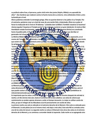 su profecía sobre Esav, el perverso, quien vivió entre dos justos (Itzjak y Ribka) y no aprendió de
ellos'". Dos hombres que nadaron contra la fuerte marea de su entorno. Uno anhelando el bien y otro
luchando por el mal.
Ahora podemos entender la estrategia griega. Ellos no querían destruir a los judíos ni su Templo. Por
el contrario, quisieron crear un crisol de razas de una nación feliz y helenizada. (Éste era su plan al
forzar la traducción de la Torá en 70 idiomas: "¿Ustedes leen la Biblia? ¡También nosotros lo hacemos!
¡Somos iguales! Vayamos al Templo juntos"). Sin embargo, tuvieron un gran obstáculo. En tanto el Bet
Hamikdash estaba funcionando, una Hashpa'á Tobá (una positiva Influencia Divina) era canalizada
hacia el pueblo judío. A fin de asimilar a los judíos, los griegos tenían primero que derribar al
generador de la buena influencia. Ellos, por ende, hicieron todo tamé (impuro).
La Mishna Midot (2:3) nos informa que había un "soreg" (una especie de mejitzá, separación, en el
monte del Templo), para acomodar a los gentiles que querían rezar junto al Bet Hamikdash, pero tenía
que existir ese tabique separatorio entre judíos y no judíos. Ésta fue, precisamente, la muralla donde
los griegos abrieron una brecha.
"Como la rosa entre los espinos, así es Mi fiel amada entre las naciones" (Cantar de los Cantares 2:2).
La brillante rosa roja mantiene su belleza única a pesar de crecer en medio de espinos. Pero cuando se
quita el tabique de separación, los pétalos se desgarran, el color empalidece y, en lugar de tener una
rosa entre espinos, todo lo que resta es un espino entre espinos. Si Hashem no hubiese dado la
victoria a los Jashmonaim (Macabeos), la naturaleza del hombre habría dictado que en sólo un corto
lapso de tiempo los judíos fuesen arrastrados por la corriente de la cultura griega.
Esto suena muy familiar en nuestra generación. Si después de toda la inundación de la cultura que nos
rodea, nos mantenemos todavía como auténticos judíos, significa que Hashem nos ha dado las fuerzas
para nadar corriente arriba. El Jazón Ish dice que las "cuevas" que sugiere el Rambam se refiere al Bet
Midrash donde se estudia Torá. Cuando encienda la Janukiá este año, agradézcale a D's que usted es
uno de los pocos que se apegan a la Torá como a un árbol de vida, mientras las 'corrientes' braman a
su alrededor. Agradézcale a D's por los milagros, que desafían la naturaleza, que Él ha hecho por
nosotros baiamim hahem ub'zman hazé, en aquellos días y en nuestro tiempo.
(Rab Eli Mansour-J. Press)
5- LA FIESTA DE JANUCÁ PASO A PASO
a) CÓMO ENCENDER
La Menorá puede ser de cualquier material, e incluso se puede prescindir de ella encendiendo las
velas directamente sobre una bandejita u otra superficie, o en vasitos con aceite y mechas, pero el
que puede costear una hermosa Menorá debe comprarla para hacer Hidur Mitzvá (embellecer la
mitzvá) demostrando que estamos contentos de cumplir con el precepto.
Es importante que las velas o mechas ardan por lo menos durante 30 minutos después de entrada la
noche; y el día viernes más aún, hasta el comienzo de la cena sabática. Las velas de colores que
comúnmente se venden apenas alcanzan a arder el tiempo necesario. Lo mejor es utilizar aceite de
oliva, ya que el milagro de los Macabeos ocurrió precisamente con aceite de oliva.
La primera noche una vela es ubicada en el extremo derecho de la Menorá. Otra vela es colocada para
el Shamash, la vela piloto (no en el mismo nivel, más bajo o más alto). Esta vela NO es contada como
una de las velas de Janucá. La segunda noche se coloca el Shamash más otras dos velas en el extremo
derecho de la Menorá, y se comienza a encender desde la izquierda. Cada noche se va agregando otra
 