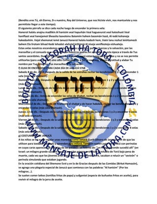 (Bendito eres Tú, oh Eterno, D-s nuestro, Rey del Universo, que nos hiciste vivir, nos mantuviste y nos
permitiste llegar a este tiempo).
El siguiente párrafo se dice cada noche luego de encender la primera vela:
Hanerot halalu anajnu madlikín Al hanisím veal hapurkán Veal haguevurot veal hateshuot Veal
haniflaot veal hanejamot Sheasita laavotenu Baiamím hahem bazemán hazé, Al-iedé kohaneja
hakedoshím. Vejol shemonat iemé Janucá Hanerot halalu kodesh hem, Veén lanu reshut leishtamesh
bahem Ela lirotam bilvad Kedé lehodot ulehalel leShimjá Al niseja venifleoteja vishuateja.
Estas velas nosotros encendemos por los milagros y el alivio, por las fuerzas y la salvación, por las
maravillas y el consuelo que realizaste con nuestros padres en esos días en esta época a través de Tus
santos sacerdotes. Durante todos los ocho días de Janucá estas luces son sagradas y no se nos permite
utilizarlas (para uso común) sino sólo contemplarlas a fin de expresar nuestra gratitud y alabar Tu
nombre por Tus milagros, Tus maravillas y Tu salvación.
f) GUIA DE ENCENDIDO PARA CADA DÍA DE JANUCÁ 5768
Sabado 8 de dic. 2012: Después de la salida de las estrellas recitar las bendiciones 1, 2 y 3 y encender 1
vela (más vela shamash).
Domingo 9 de dic.: Después de la salida de las estrellas, recitar bendiciones 1 y 2 y encender 2 velas
(más vela shamash).
Lunes 10 de dic.: Después de la salida de las estrellas, recitar las bendiciones 1 y 2 y encender 3 velas
(más vela shamash).
Martes 11 de dic.: Antes de encender las velas de Shabat, recitar las bendiciones 1 y 2 y encender 4
velas (más vela shamash).
Miercoles12 de dic.: Después de finalizado el shabat y de hacer habdalá, recitar las bendiciones 1 y 2 y
encender 5 velas (más vela shamash).
Jueves 13 de dic.: Después de la salida de las estrellas, recitar las bendiciones 1 y 2 y encender 6 velas
(más vela shamash).
Viernes 14 de dic.: Después de la salida de las estrellas, recitar las bendiciones 1 y 2 y encender 7 velas
(más vela shamash).
Sabado 15 de dic.: Después de la salida de las estrellas, recitar las bendiciones 1 y 2 y encender 8 velas
(más vela shamash).
g) COSTUMBRES DE JANUCÁ
A los niños se les suele regalar unas monedas como Janucá Guelt (dinero de Janucá) a fin de que las
utilicen para tzedaká (caridad) y aprendan esta mitzvá. También suelen jugar en Janucá con perinolas
en cuyas caras aparecen las iniciales de las palabras en hebreo de: "un milagro grande sucedió allí" (en
Israel: un milagro grande sucedió aquí). Como los griegos prohibían el estudio de Torá bajo pena de
muerte, cada vez que los jóvenes eran sorprendidos estudiando Torá, sacaban a relucir un "sevivón" o
perinola simulando que estaban jugando.
En la oración cotidiana del Shemone Esré y en la de Gracias después de las Comidas (Birkat Hamazón),
se agrega una plegaria especial de Janucá que comienza con las palabras "Al hanisim" (Por los
milagros...).
Se suelen comer latkes (tortillas fritas de papa) y sufganiot (especie de buñuelos fritos en aceite), para
revivir el milagro de la jarra de aceite.
 