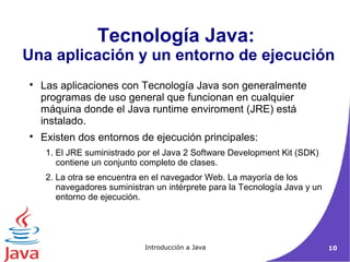 Tecnología Java: 
Una aplicación y un entorno de ejecución 
 Las aplicaciones con Tecnología Java son generalmente 
programas de uso general que funcionan en cualquier 
máquina donde el Java runtime enviroment (JRE) está 
instalado. 
 Existen dos entornos de ejecución principales: 
1. El JRE suministrado por el Java 2 Software Development Kit (SDK) 
contiene un conjunto completo de clases. 
2. La otra se encuentra en el navegador Web. La mayoría de los 
navegadores suministran un intérprete para la Tecnología Java y un 
entorno de ejecución. 
Introducción a Java 10 
 