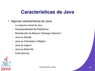 Características de Java 
 Algunas características de Java: 
- La máquina virtual de Java 
- Interoperabilidad de Plataforma 
- Recolección de Basura “Garbage Collection” 
- Java es Simple 
- Java es Orientado a Objetos 
- Java es seguro 
- Java es Multi-hilo 
- Code Security 
Introducción a Java 11 
 