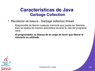 Características de Java 
Garbage Collection 
 Recolector de basura - Garbage collection thread 
- Responsible de liberar cualquier memoria que pueda ser liberada. 
Esto se realiza de manera automática durante la vida del programa 
Java. 
- El programador se liberaa de la carga de tener que liberar la 
memoria no utilizada. 
Introducción a Java 14 
 