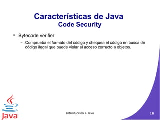 Características de Java 
Code Security 
Introducción a Java 18 
 Bytecode verifier 
- Comprueba el formato del código y chequea el código en busca de 
código ilegal que puede violar el acceso correcto a objetos. 
 