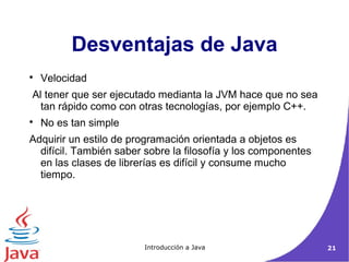 Desventajas de Java 
 Velocidad 
Al tener que ser ejecutado medianta la JVM hace que no sea 
tan rápido como con otras tecnologías, por ejemplo C++. 
 No es tan simple 
Adquirir un estilo de programación orientada a objetos es 
difícil. También saber sobre la filosofía y los componentes 
en las clases de librerías es difícil y consume mucho 
tiempo. 
Introducción a Java 21 
