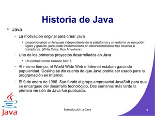 Historia de Java 
Introducción a Java 6 
 Java 
- La motivación original para crear Java 
 proporcionando un lenguaje independiente de la plataforma y un entorno de ejecución 
ligero y gratuito, para poder implementarlo en electrodomésticos tipo neveras o 
tostadoras. (Write Once, Run Anywhere) 
- Uno de los primeros proyectos desarrollados en Java 
 Un control remoto llamado Star 7. 
- Al mismo tiempo, el World Wide Web e Internet estaban ganando 
popularidad. Gosling se dio cuenta de que Java podría ser usado para la 
programación en Internet. 
- El 9 de enero de 1996, Sun fundó el grupo empresarial JavaSoft para que 
se encargase del desarrollo tecnológico. Dos semanas más tarde la 
primera versión de Java fue publicada. 
 