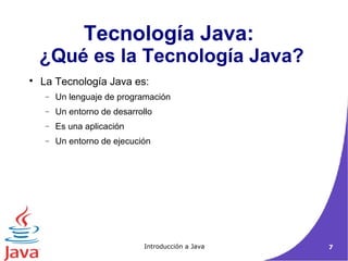 Tecnología Java: 
¿Qué es la Tecnología Java? 
 La Tecnología Java es: 
- Un lenguaje de programación 
- Un entorno de desarrollo 
- Es una aplicación 
- Un entorno de ejecución 
Introducción a Java 7 
 
