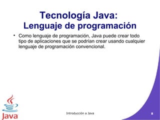 Tecnología Java: 
Lenguaje de programación 
 Como lenguaje de programación, Java puede crear todo 
tipo de aplicaciones que se podrían crear usando cualquier 
lenguaje de programación convencional. 
Introducción a Java 8 
 