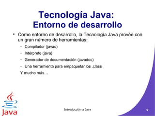 Tecnología Java: 
Entorno de desarrollo 
 Como entorno de desarrollo, la Tecnología Java provée con 
un gran número de herramientas: 
- Compilador (javac) 
- Intérprete (java) 
- Generador de documentación (javadoc) 
- Una herramienta para empaquetar los .class 
Y mucho más… 
Introducción a Java 9 
 
