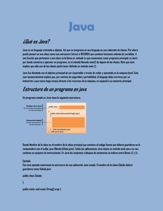 Java
¿Qué es Java?
Java es un lenguaje orientado a objetos. Así que un programa en ese lenguaje es una colección de clases. Por ahora
puede pensar en una clase como una estructura (struct o RECORD) que contiene funciones además de variables. A
una función que pertenece a una clase se la llama un método. Lo que conocemos como programa principal, es decir,
por donde comienza a ejecutar un programa, es el método llamado main() de alguna de las clases. Note que esto
implica que sólo una de las clases podrá tener definida un método main ().
Java fue diseñado con el objetivo principal de ser exportable a través de redes y ejecutado en la máquina local. Esto
casi necesariamente implica que, por motivos de seguridad y portabilidad, el lenguaje deba correrse por un
intérprete y que nunca haga acceso directo a los recursos de la máquina, en especial a su memoria principal.
Estructura de un programa en java
Un programa simple en Java tiene la siguiente estructura:
Donde Nombre de la clase es el nombre de la clase principal que contiene el código fuente que deberá guardarse en la
computadora con el sufijo .java (NombreClase.java). Todas las aplicaciones Java tienen un método main que a su vez,
contiene un conjunto de instrucciones. En Java los conjuntos o bloques de sentencias se indican entre llaves ({ y }).
Ejemplo.
Con este ejemplo mostramos la estructura de una aplicación Java simple. El nombre de la clase Saludo deberá
guardarse como Saludo.java
public class Saludo
{
public static void main( String[] args )
 