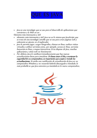  Java es una tecnología que se usa para el desarrollo de aplicaciones que 
convierten a la Web en un 
Elemento más interesante y útil 
 elemento más interesante y útil. Java no es lo mismo que JavaScript, que 
se trata de una tecnología sencilla que se usa para crear páginas web y 
solamente se ejecuta en el explorador. 
 Java le permite jugar, cargar fotografías, chatear en línea, realizar visitas 
virtuales y utilizar servicios como, por ejemplo, cursos en línea, servicios 
bancarios en línea y mapas interactivos. Si no dispone de Java, muchas 
aplicaciones y sitios web no funcionarán. 
 Por defecto, Java le notificará inmediatamente que hay nuevas 
actualizaciones listas para instalarse. Si desea estar al día y mantener la 
seguridad de su computadora, es importante que acepte e instale las 
actualizaciones. Si recibe una notificación de actualización de Java en su 
computadora Windows y no recuerda haberla descargado o instalado, lo 
más probable es que Java estuviera ya instalado en la nueva computadora. 
