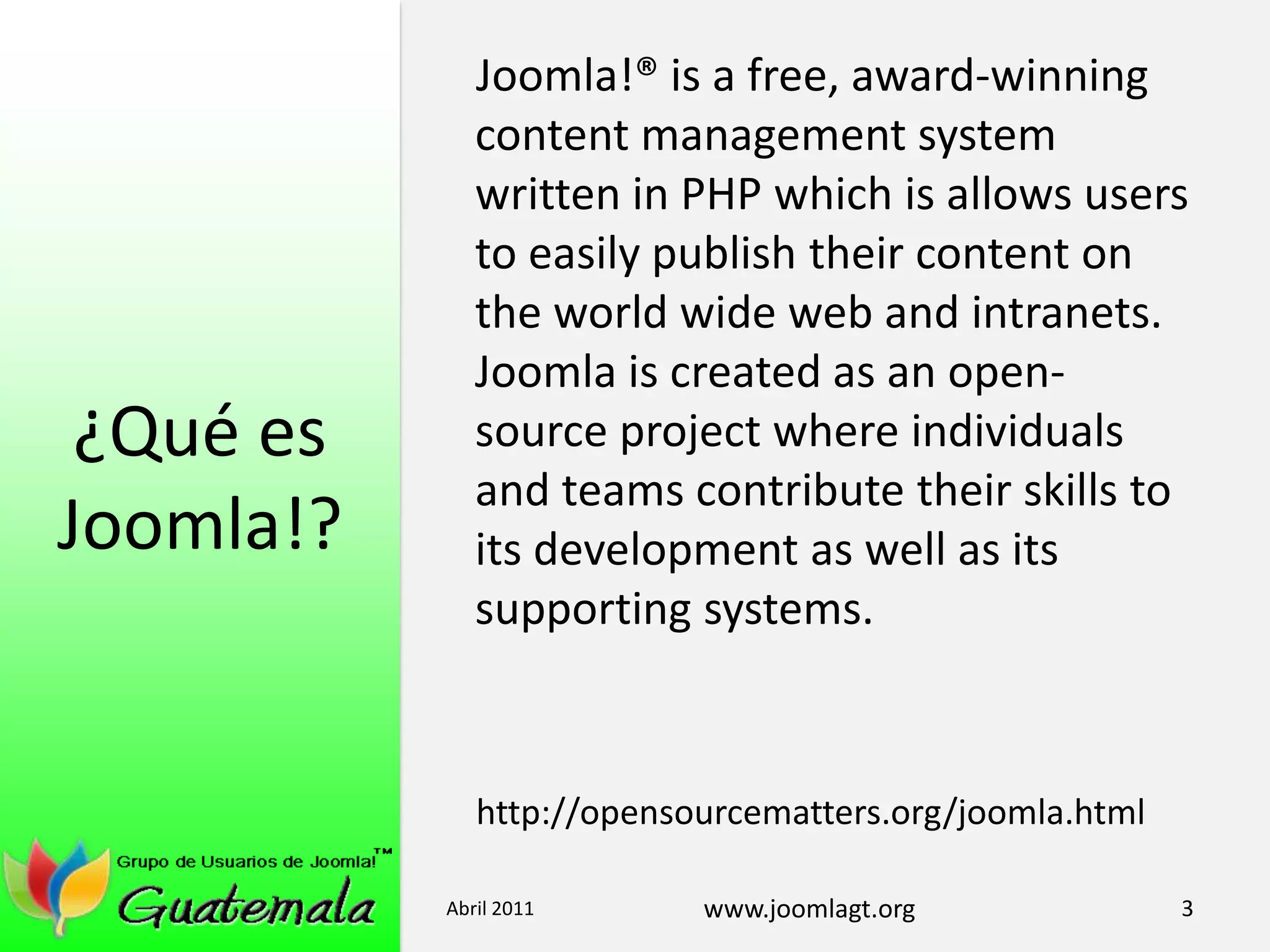 ¿Qué es Joomla!?Joomla!® is a free, award-winning content management system written in PHP which is allows users to easily publish their content on the world wide web and intranets. Joomla is created as an open-source project where individuals and teams contribute their skills to its development as well as its supporting systems.http://opensourcematters.org/joomla.htmlAbril 20113