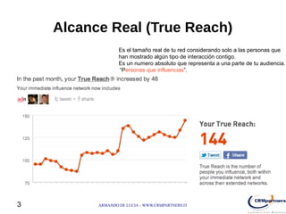 Alcance Real (True Reach)
                  Es el tamaño real de tu red considerando solo a las personas que
                  han mostrado algún tipo de interacción contigo.
                  Es un numero absoluto que representa a una parte de tu audiencia.
                  “Personas que influencias”.




3         ARMANDO DE LUCIA – WWW.CRMPARTNERS.IT
 
