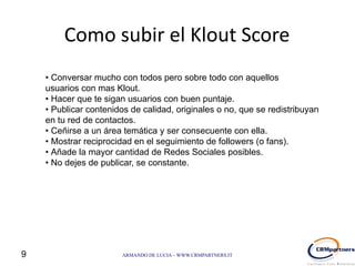 Como subir el Klout Score
    • Conversar mucho con todos pero sobre todo con aquellos
    usuarios con mas Klout.
    • Hacer que te sigan usuarios con buen puntaje.
    • Publicar contenidos de calidad, originales o no, que se redistribuyan
    en tu red de contactos.
    • Ceñirse a un área temática y ser consecuente con ella.
    • Mostrar reciprocidad en el seguimiento de followers (o fans).
    • Añade la mayor cantidad de Redes Sociales posibles.
    • No dejes de publicar, se constante.




9                      ARMANDO DE LUCIA – WWW.CRMPARTNERS.IT
 