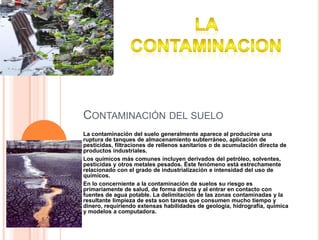 Contaminación del sueloLa contaminación del suelo generalmente aparece al producirse una ruptura de tanques de almacenamiento subterráneo, aplicación de pesticidas, filtraciones de rellenos sanitarios o de acumulación directa de productos industriales.Los químicos más comunes incluyen derivados del petróleo, solventes, pesticidas y otros metales pesados. Éste fenómeno está estrechamente relacionado con el grado de industrialización e intensidad del uso de químicos.En lo concerniente a la contaminación de suelos su riesgo es primariamente de salud, de forma directa y al entrar en contacto con fuentes de agua potable. La delimitación de las zonas contaminadas y la resultante limpieza de esta son tareas que consumen mucho tiempo y dinero, requiriendo extensas habilidades de geología, hidrografía, química y modelos a computadora.