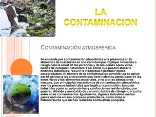 Contaminación atmosféricaSe entiende por contaminación atmosférica a la presencia en la atmósfera de sustancias en una cantidad que implique molestias o riesgo para la salud de las personas y de los demás seres vivos, bienes de cualquier naturaleza,1 así como que puedan atacar a distintos materiales, reducir la visibilidad o producir olores desagradables. El nombre de la contaminación atmosférica se aplica por lo general a las alteraciones que tienen efectos perniciosos en los seres vivos y los elementos materiales, y no a otras alteraciones inocuas. Los principales mecanismos de contaminación atmosférica son los procesos industriales que implican combustión, tanto en industrias como en automóviles y calefacciones residenciales, que generan dióxido y monóxido de carbono, óxidos de nitrógeno y azufre, entre otros contaminantes. Igualmente, algunas industrias emiten gases nocivos en sus procesos productivos, como cloro o hidrocarburos que no han realizado combustión completa.