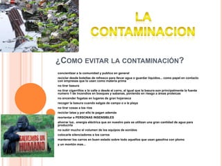 ¿Como evitar la contaminación?concientizar a la comunidad y publico en general reciclar desde botellas de refresco para llevar agua o guardar líquidos... como papel en contacto con empresas que lo usen como materia primano tirar basura no tirar cigarrillos a la calle o desde el carro, al igual que la basura son principalmente la fuente numero 1 de incendios en bosques y sabanas, poniendo en riesgo a áreas proteicasno encender fogatas en lugares de gran hojarasca recoger la basura cuando salgas de campo o a la playa no tirar cosas a los ríos reciclar latas y por ello te pagan además reorientar a PERSONAS INSENSIBLES ahorrar luz.. energía eléctrica que en nuestro país se utilizan una gran cantidad de agua para producirla no subir mucho el volumen de los equipos de sonidoscolocarle silenciadores a los carros mantener los carros en buen estado sobre todo aquellos que usan gasolina con plomoy un montón mas...