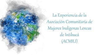La Experiencia de la
Asociación Comunitaria de
Mujeres Indígenas Lencas
de Intibucá
(ACMILI)
 