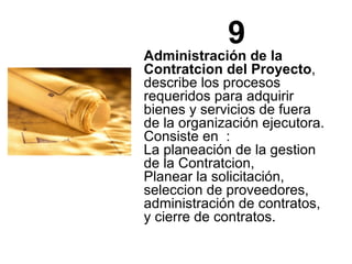 9 Administración de la Contratcion del Proyecto , describe los procesos requeridos para adquirir bienes y servicios de fuera de la organización ejecutora. Consiste en  : La planeación de la gestion de la Contratcion,  Planear la solicitación, seleccion de proveedores, administración de contratos, y cierre de contratos. 