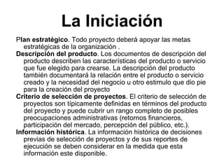 La Iniciación P lan estratégico . Todo proyecto deberá apoyar las metas estratégicas de la organización . Descripción del producto . Los documentos de descripción del producto describen las características del producto o servicio que fue elegido para crearse. La descripción del producto también documentará la relación entre el producto o servicio creado y la necesidad del negocio u otro estimulo que dio pie para la creación del proyecto  Criterio de selección de proyectos . El criterio de selección de proyectos son típicamente definidas en términos del producto del proyecto y puede cubrir un rango completo de posibles preocupaciones administrativas (retornos financieros, participación del mercado, percepción del público, etc.).  Información histórica . La información histórica de decisiones previas de selección de proyectos y de sus reportes de ejecución se deben considerar en la medida que esta información este disponible.  