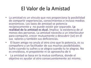 El Valor de la Amistad
• La amistad es un vínculo que nos proporciona la posibilidad
  de compartir experiencias, conocimientos e incluso medios
  económicos. Los lazos de amistad se potencia
  recíprocamente y no puede existir por separado. La
  realidad de la amistad es dual. Implica la existencia de al
  menos dos personas. La amistad necesita a un interlocutor
  para compartir, crecer mutuamente y descubrir (se) en él
  sus valores y también sus deficiencias.
• El buen amigo no anula al otro sino que lo potencia, es su
  compañero y un facilitador de sus muchas posibilidades.
  Sufre cuando tu sufres y se alegra cuando tu te alegras. No
  es envidioso, ni prepotente ni se aprovecha de ti
• La amistad se basa en la mutua confianza, donde el
  objetivo es ayudar al otro consecuentemente así mismo.
 