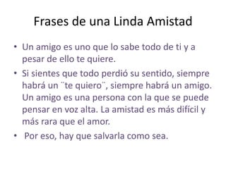 Frases de una Linda Amistad
• Un amigo es uno que lo sabe todo de ti y a
  pesar de ello te quiere.
• Si sientes que todo perdió su sentido, siempre
  habrá un ¨te quiero¨, siempre habrá un amigo.
  Un amigo es una persona con la que se puede
  pensar en voz alta. La amistad es más difícil y
  más rara que el amor.
• Por eso, hay que salvarla como sea.
 