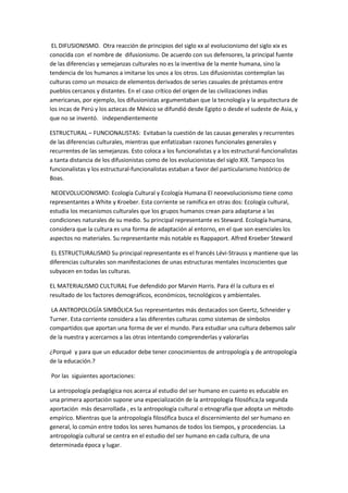 EL DIFUSIONISMO. Otra reacción de principios del siglo xx al evolucionismo del siglo xix es
conocida con el nombre de difusionismo. De acuerdo con sus defensores, la principal fuente
de las diferencias y semejanzas culturales no es la inventiva de la mente humana, sino la
tendencia de los humanos a imitarse los unos a los otros. Los difusionistas contemplan las
culturas como un mosaico de elementos derivados de series casuales de préstamos entre
pueblos cercanos y distantes. En el caso crítico del origen de las civilizaciones indias
americanas, por ejemplo, los difusionistas argumentaban que la tecnología y la arquitectura de
los incas de Perú y los aztecas de México se difundió desde Egipto o desde el sudeste de Asia, y
que no se inventó. independientemente

ESTRUCTURAL – FUNCIONALISTAS: Evitaban la cuestión de las causas generales y recurrentes
de las diferencias culturales, mientras que enfatizaban razones funcionales generales y
recurrentes de las semejanzas. Esto coloca a los funcionalistas y a los estructural-funcionalistas
a tanta distancia de los difusionistas como de los evolucionistas del siglo XIX. Tampoco los
funcionalistas y los estructural-funcionalistas estaban a favor del particularismo histórico de
Boas.

 NEOEVOLUCIONISMO: Ecología Cultural y Ecología Humana El neoevolucionismo tiene como
representantes a White y Kroeber. Esta corriente se ramifica en otras dos: Ecología cultural,
estudia los mecanismos culturales que los grupos humanos crean para adaptarse a las
condiciones naturales de su medio. Su principal representante es Steward. Ecología humana,
considera que la cultura es una forma de adaptación al entorno, en el que son esenciales los
aspectos no materiales. Su representante más notable es Rappaport. Alfred Kroeber Steward

 EL ESTRUCTURALISMO Su principal representante es el francés Lévi-Strauss y mantiene que las
diferencias culturales son manifestaciones de unas estructuras mentales inconscientes que
subyacen en todas las culturas.

EL MATERIALISMO CULTURAL Fue defendido por Marvin Harris. Para él la cultura es el
resultado de los factores demográficos, económicos, tecnológicos y ambientales.

 LA ANTROPOLOGÍA SIMBÓLICA Sus representantes más destacados son Geertz, Schneider y
Turner. Esta corriente considera a las diferentes culturas como sistemas de símbolos
compartidos que aportan una forma de ver el mundo. Para estudiar una cultura debemos salir
de la nuestra y acercarnos a las otras intentando comprenderlas y valorarlas

¿Porqué y para que un educador debe tener conocimientos de antropología y de antropología
de la educación.?

Por las siguientes aportaciones:

La antropología pedagógica nos acerca al estudio del ser humano en cuanto es educable en
una primera aportaciòn supone una especialización de la antropología filosófica;la segunda
aportación más desarrollada , es la antropología cultural o etnografía que adopta un método
empírico. Mientras que la antropología filosófica busca el discernimiento del ser humano en
general, lo común entre todos los seres humanos de todos los tiempos, y procedencias. La
antropología cultural se centra en el estudio del ser humano en cada cultura, de una
determinada época y lugar.
 
