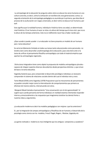 La antropología de la educación Se pregunta sobre cómo se educan los seres humanos en una
cultura concreta, es decir, cómo la civilización se transfiere de unas generaciones a otras. La
segunda orientación de la antropología pedagógica es asumida por la primera, que describe el
proceso de la aculturación con rasgos universales, es decir cómo se educa el ser humano y por
qué.

Esto significa que la realidad humana, individual e histórica tiene una edad, un determinado
nivel histórico. El ser humano al nacer se sitúa a la altura del tiempo que le toca vivir, que no es
la altura de los tiempos anteriores. Esto no es indiferente nacer hoy o haber nacido ayer.



¿Que sucede o puede suceder si un educador no tiene presente un modelo de ser humano
para tarea educativa?

Se vería terriblemente limitado en todas sus tareas tanto educacionales como personales no
tendría claro como desarrollar unaAntropología de la educación, pues esta tiene ante si la
tarea de unificar el pensamiento filosófico-antropológico con todo el material empírico que
aportan las antropologías regionales.



 Dicha tarea integradora tiene como objeto la propuesta de modelos antropológicos plurales -
capaces de integrar aspectos diversos descubiertos desde perspectivas distintas- y que sirvan
de base a la tarea educativa.

Vygotsky Sostenía que, para comprender el desarrollo psicológico individual, es necesario
comprender el sistema de relaciones sociales dentro del cual el individuo vive y crece.

Tanto Mead (1934) como Vygotsky (1978) Propusieron que los mecanismos de pensamientos
se pueden concebir mejor como la internalización de comportamientos que primero se
efectúan de manera externa, interactuando con otros.

 Margaret Mead Llamaba al pensamiento “Una conversación con el otro generalizado” el
sugiere que cuando pensamos de forma individual, en realidad estamos intentando responder
interna y emocionalmente a las respuestas que imaginamos tendrían los demás frente a
nuestras ideas y argumentos.



¿La educación moderna es decir los modelos pedagógicos son mejores que los anteriores?

Sì , por la integración de campos antropológicos y filosóficos de ser humano; el desarrollo de la
psicología como ciencia con los modelos, Freud. Piaget, Rogers, Maslow ,Vygotsky etc



¿La gente civilizada o moderna es mas inteligente que los antiguos campesinos y cazadores?
 
