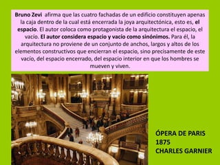 Bruno Zevi afirma que las cuatro fachadas de un edificio constituyen apenas
  la caja dentro de la cual está encerrada la joya arquitectónica, esto es, el
 espacio. El autor coloca como protagonista de la arquitectura el espacio, el
    vacío. El autor considera espacio y vacío como sinónimos. Para él, la
  arquitectura no proviene de un conjunto de anchos, largos y altos de los
elementos constructivos que encierran el espacio, sino precisamente de este
   vacío, del espacio encerrado, del espacio interior en que los hombres se
                                mueven y viven.




                                                         ÓPERA DE PARIS
                                                         1875
                                                         CHARLES GARNIER
 