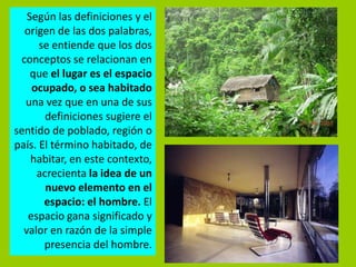 Según las definiciones y el
  origen de las dos palabras,
      se entiende que los dos
 conceptos se relacionan en
    que el lugar es el espacio
    ocupado, o sea habitado
  una vez que en una de sus
       definiciones sugiere el
sentido de poblado, región o
país. El término habitado, de
    habitar, en este contexto,
     acrecienta la idea de un
       nuevo elemento en el
       espacio: el hombre. El
   espacio gana significado y
  valor en razón de la simple
       presencia del hombre.
 