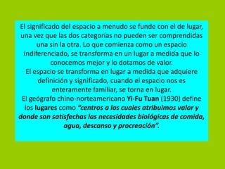 El significado del espacio a menudo se funde con el de lugar,
 una vez que las dos categorías no pueden ser comprendidas
       una sin la otra. Lo que comienza como un espacio
  indiferenciado, se transforma en un lugar a medida que lo
            conocemos mejor y lo dotamos de valor.
   El espacio se transforma en lugar a medida que adquiere
       definición y significado, cuando el espacio nos es
            enteramente familiar, se torna en lugar.
 El geógrafo chino-norteamericano Yi-Fu Tuan (1930) define
  los lugares como “centros a los cuales atribuimos valor y
donde son satisfechas las necesidades biológicas de comida,
                 agua, descanso y procreación”.
 