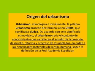 Origen del urbanismo
    Urbanismo: etimológica e inicialmente, la palabra
    urbanismo procede del término latino URBIS, que
   significaba ciudad. De acuerdo con este significado
      etimológico, el urbanismo sería el conjunto de
 conocimientos que se refieren al estudio de la creación,
desarrollo, reforma y progreso de los poblados, en orden a
 las necesidades materiales de la vida humana (según la
         definición de la Real Academia Española).
 