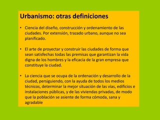 Urbanismo: otras definiciones
• Ciencia del diseño, construcción y ordenamiento de las
  ciudades. Por extensión, trazado urbano, aunque no sea
  planificado.

• El arte de proyectar y construir las ciudades de forma que
  sean satisfechas todas las premisas que garantizan la vida
  digna de los hombres y la eficacia de la gran empresa que
  constituye la ciudad.

• La ciencia que se ocupa de la ordenación y desarrollo de la
  ciudad, persiguiendo, con la ayuda de todos los medios
  técnicos, determinar la mejor situación de las vías, edificios e
  instalaciones públicas, y de las viviendas privadas, de modo
  que la población se asiente de forma cómoda, sana y
  agradable
 