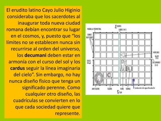 El erudito latino Cayo Julio Higinio
 consideraba que los sacerdotes al
       inaugurar toda nueva ciudad
romana debían encontrar su lugar
   en el cosmos, y, puesto que “los
límites no se establecen nunca sin
   recurrirse al orden del universo,
      los decumani deben estar en
  armonía con el curso del sol y los
   cardus seguir la línea imaginaria
    del cielo”. Sin embargo, no hay
  nunca diseño físico que tenga un
         significado perenne. Como
           cualquier otro diseño, las
    cuadrículas se convierten en lo
     que cada sociedad quiere que
                         represente.
 